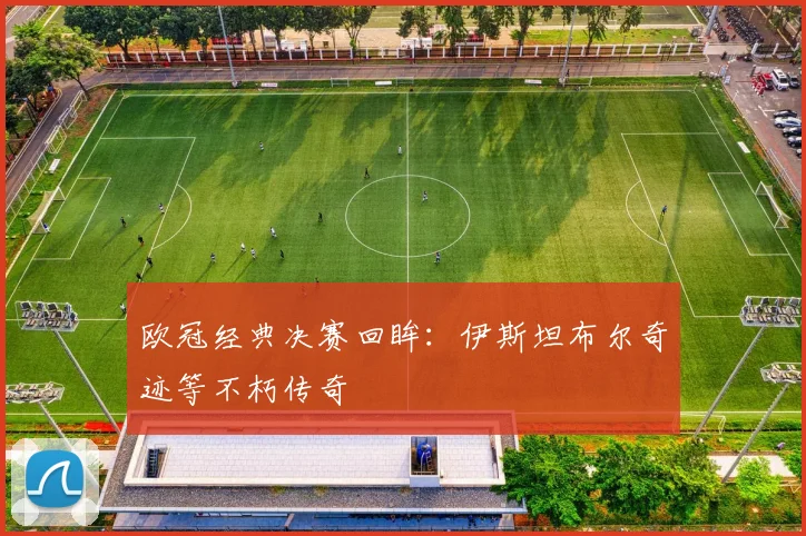 欧冠经典决赛回眸:伊斯坦布尔奇迹等不朽传奇