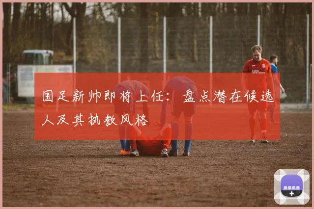 国足新帅即将上任：盘点潜在候选人及其执教风格