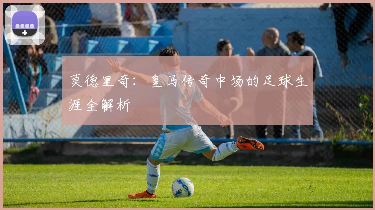 莫德里奇:皇马传奇中场的足球生涯全解析