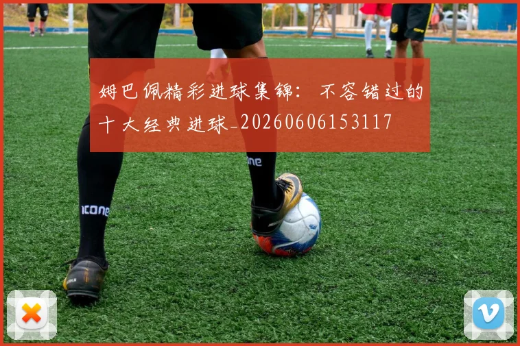 姆巴佩精彩进球集锦：不容错过的十大经典进球_20260606153117