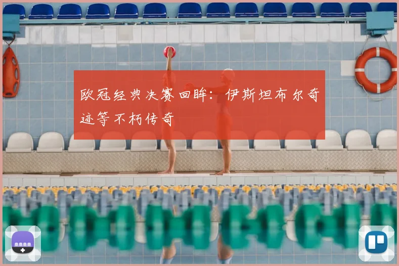 欧冠经典决赛回眸：伊斯坦布尔奇迹等不朽传奇