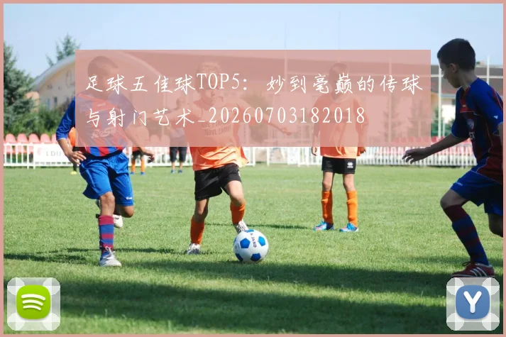 足球五佳球TOP5:妙到毫巅的传球与射门艺术_20260703182018