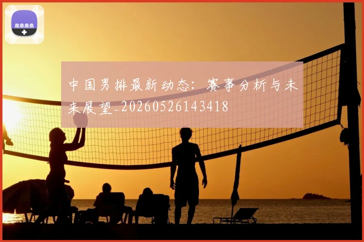 中国男排最新动态:赛事分析与未来展望_20260526143418
