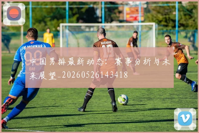中国男排最新动态：赛事分析与未来展望_20260526143418