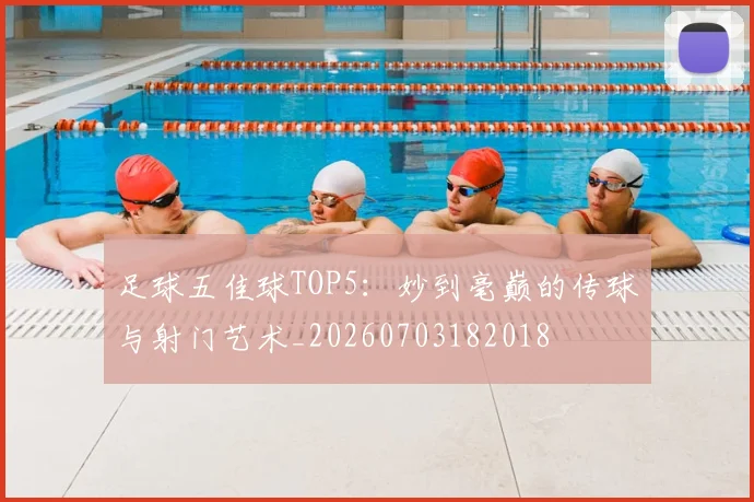 足球五佳球TOP5：妙到毫巅的传球与射门艺术_20260703182018
