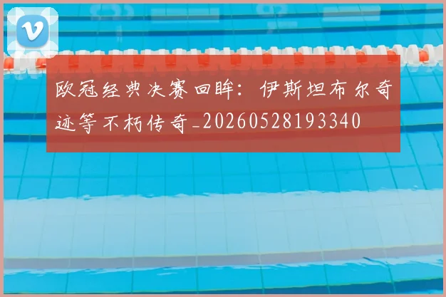 欧冠经典决赛回眸:伊斯坦布尔奇迹等不朽传奇_20260528193340