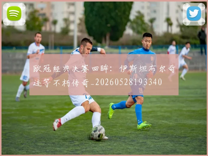 欧冠经典决赛回眸：伊斯坦布尔奇迹等不朽传奇_20260528193340